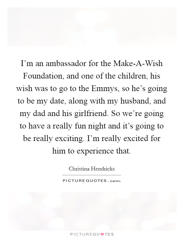 I'm an ambassador for the Make-A-Wish Foundation, and one of the children, his wish was to go to the Emmys, so he's going to be my date, along with my husband, and my dad and his girlfriend. So we're going to have a really fun night and it's going to be really exciting. I'm really excited for him to experience that Picture Quote #1