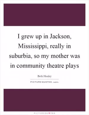 I grew up in Jackson, Mississippi, really in suburbia, so my mother was in community theatre plays Picture Quote #1