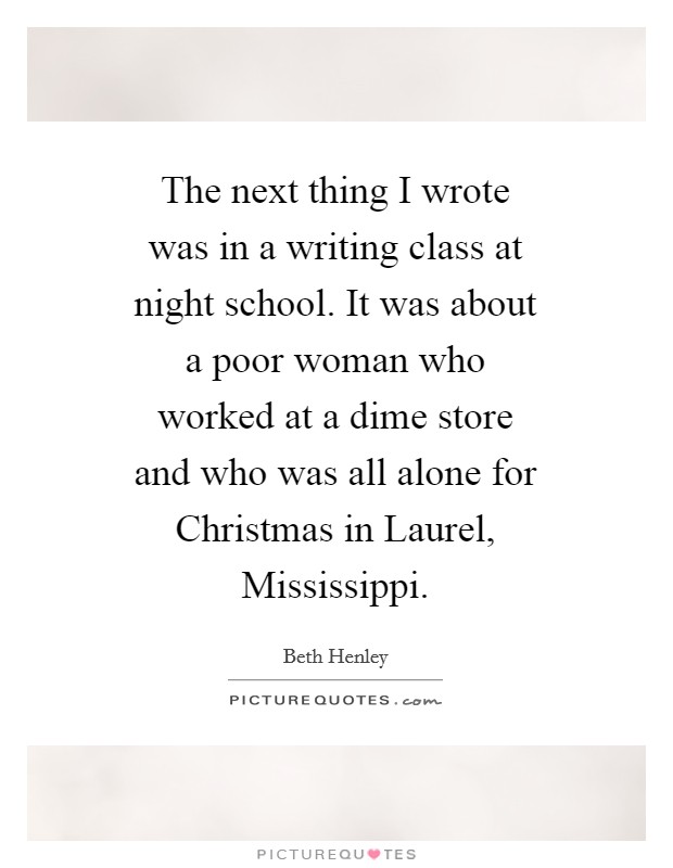 The next thing I wrote was in a writing class at night school. It was about a poor woman who worked at a dime store and who was all alone for Christmas in Laurel, Mississippi Picture Quote #1