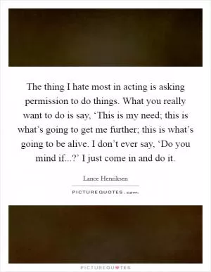 The thing I hate most in acting is asking permission to do things. What you really want to do is say, ‘This is my need; this is what’s going to get me further; this is what’s going to be alive. I don’t ever say, ‘Do you mind if...?’ I just come in and do it Picture Quote #1