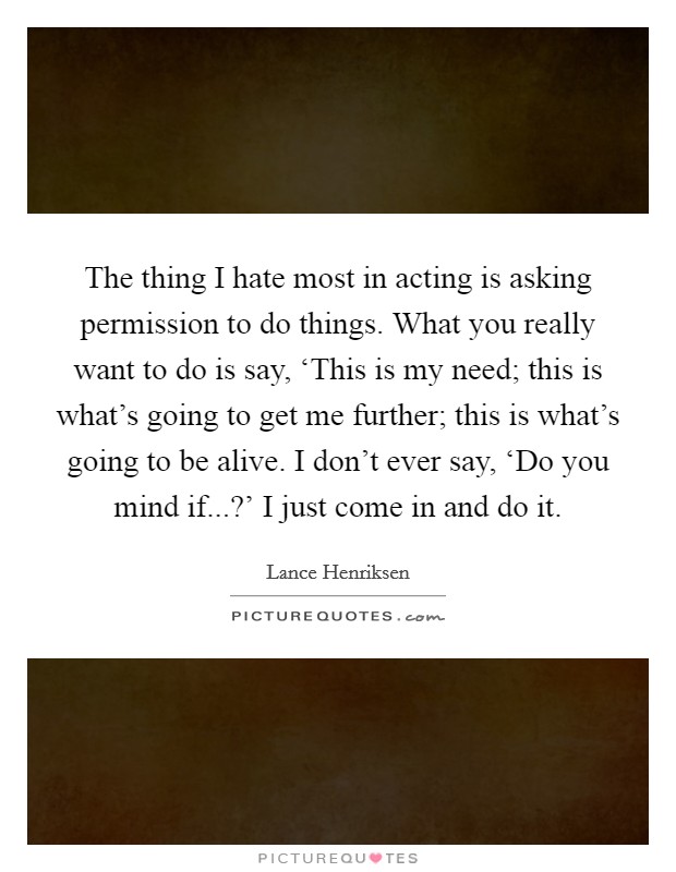 The thing I hate most in acting is asking permission to do things. What you really want to do is say, ‘This is my need; this is what's going to get me further; this is what's going to be alive. I don't ever say, ‘Do you mind if...?' I just come in and do it Picture Quote #1