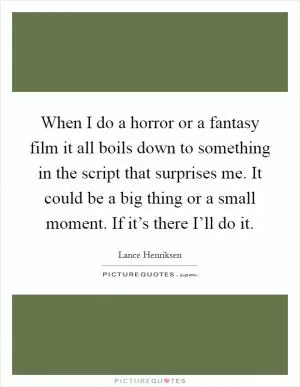When I do a horror or a fantasy film it all boils down to something in the script that surprises me. It could be a big thing or a small moment. If it’s there I’ll do it Picture Quote #1
