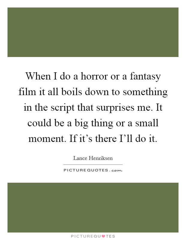 When I do a horror or a fantasy film it all boils down to something in the script that surprises me. It could be a big thing or a small moment. If it's there I'll do it Picture Quote #1