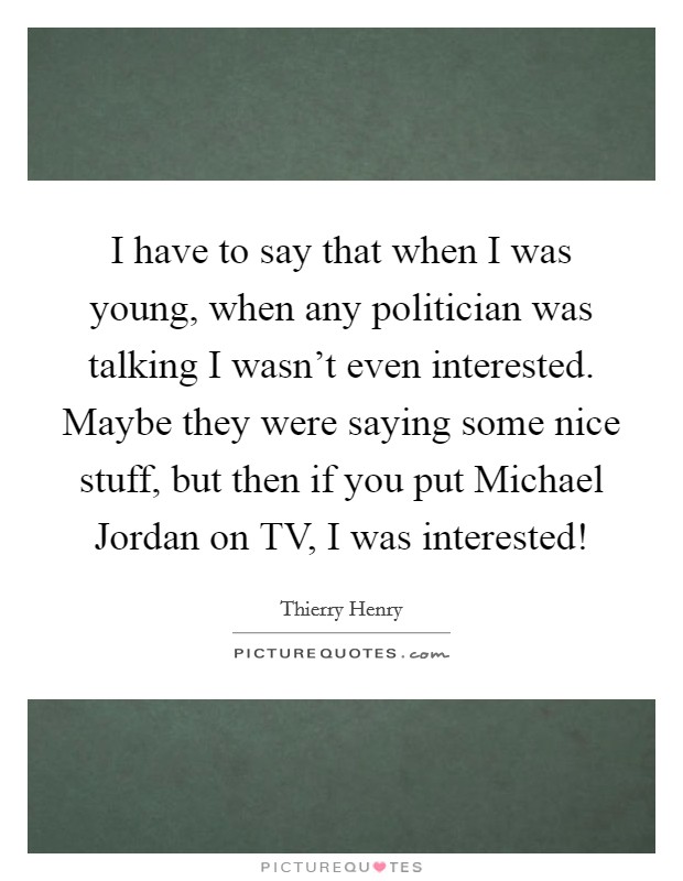 I have to say that when I was young, when any politician was talking I wasn't even interested. Maybe they were saying some nice stuff, but then if you put Michael Jordan on TV, I was interested! Picture Quote #1