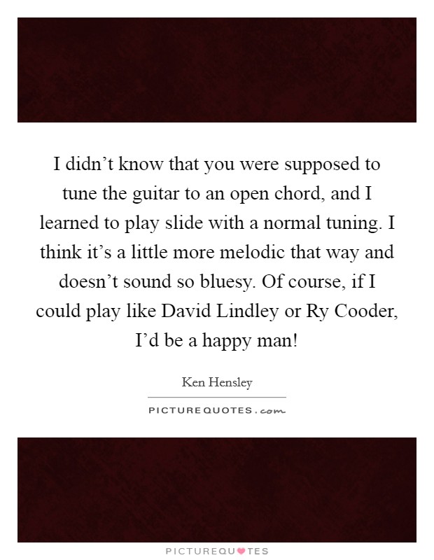I didn't know that you were supposed to tune the guitar to an open chord, and I learned to play slide with a normal tuning. I think it's a little more melodic that way and doesn't sound so bluesy. Of course, if I could play like David Lindley or Ry Cooder, I'd be a happy man! Picture Quote #1