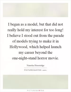 I began as a model, but that did not really hold my interest for too long! I believe I stood out from the parade of models trying to make it in Hollywood, which helped launch my career beyond the one-night-stand horror movie Picture Quote #1
