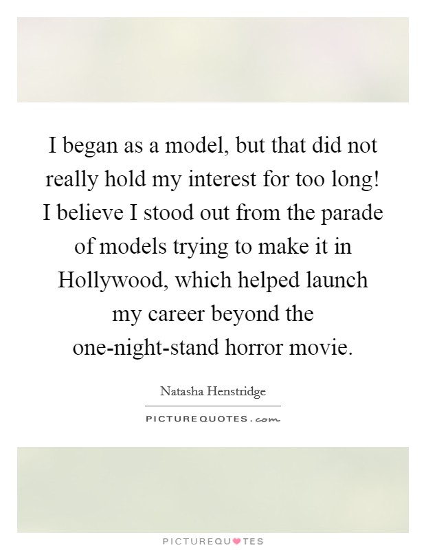 I began as a model, but that did not really hold my interest for too long! I believe I stood out from the parade of models trying to make it in Hollywood, which helped launch my career beyond the one-night-stand horror movie Picture Quote #1