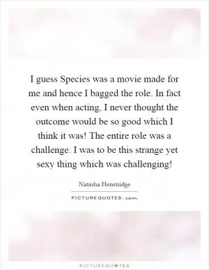 I guess Species was a movie made for me and hence I bagged the role. In fact even when acting, I never thought the outcome would be so good which I think it was! The entire role was a challenge. I was to be this strange yet sexy thing which was challenging! Picture Quote #1