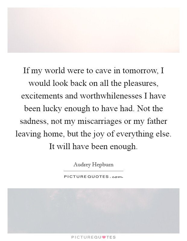If my world were to cave in tomorrow, I would look back on all the pleasures, excitements and worthwhilenesses I have been lucky enough to have had. Not the sadness, not my miscarriages or my father leaving home, but the joy of everything else. It will have been enough Picture Quote #1