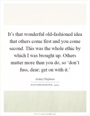 It’s that wonderful old-fashioned idea that others come first and you come second. This was the whole ethic by which I was brought up. Others matter more than you do, so ‘don’t fuss, dear; get on with it.’ Picture Quote #1