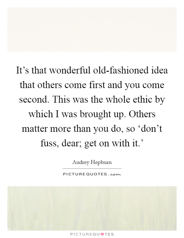 It's that wonderful old-fashioned idea that others come first and you come second. This was the whole ethic by which I was brought up. Others matter more than you do, so ‘don't fuss, dear; get on with it.' Picture Quote #1