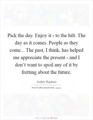 Pick the day. Enjoy it - to the hilt. The day as it comes. People as they come... The past, I think, has helped me appreciate the present - and I don’t want to spoil any of it by fretting about the future Picture Quote #1