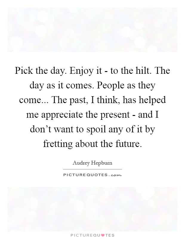 Pick the day. Enjoy it - to the hilt. The day as it comes. People as they come... The past, I think, has helped me appreciate the present - and I don't want to spoil any of it by fretting about the future Picture Quote #1