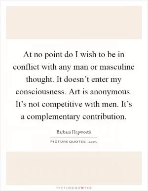 At no point do I wish to be in conflict with any man or masculine thought. It doesn’t enter my consciousness. Art is anonymous. It’s not competitive with men. It’s a complementary contribution Picture Quote #1