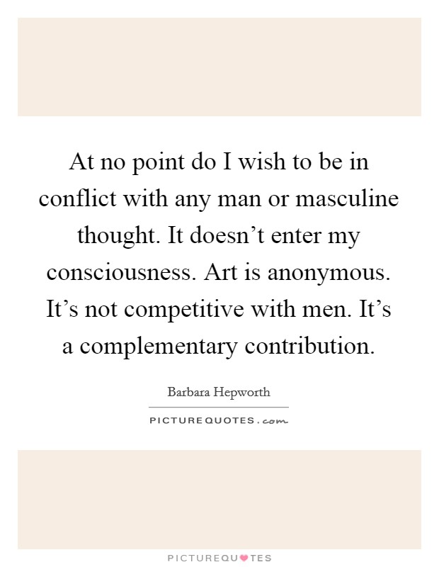 At no point do I wish to be in conflict with any man or masculine thought. It doesn't enter my consciousness. Art is anonymous. It's not competitive with men. It's a complementary contribution Picture Quote #1