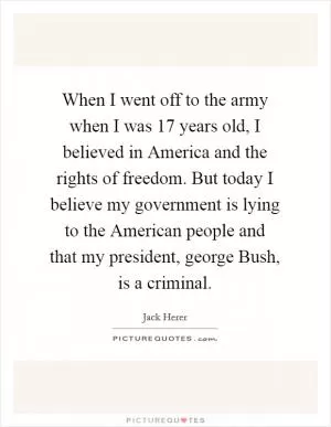 When I went off to the army when I was 17 years old, I believed in America and the rights of freedom. But today I believe my government is lying to the American people and that my president, george Bush, is a criminal Picture Quote #1