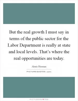 But the real growth I must say in terms of the public sector for the Labor Department is really at state and local levels. That’s where the real opportunities are today Picture Quote #1