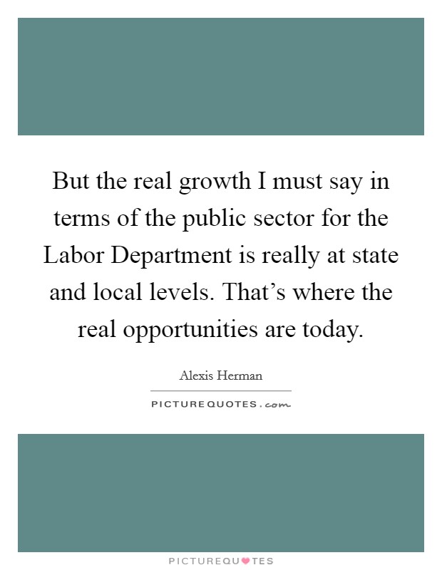 But the real growth I must say in terms of the public sector for the Labor Department is really at state and local levels. That's where the real opportunities are today Picture Quote #1
