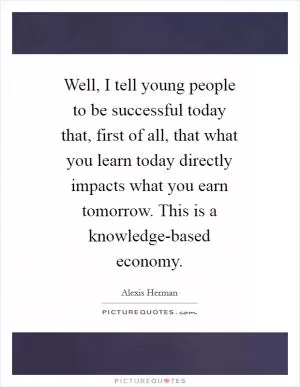 Well, I tell young people to be successful today that, first of all, that what you learn today directly impacts what you earn tomorrow. This is a knowledge-based economy Picture Quote #1