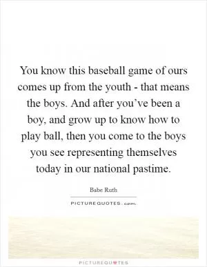 You know this baseball game of ours comes up from the youth - that means the boys. And after you’ve been a boy, and grow up to know how to play ball, then you come to the boys you see representing themselves today in our national pastime Picture Quote #1