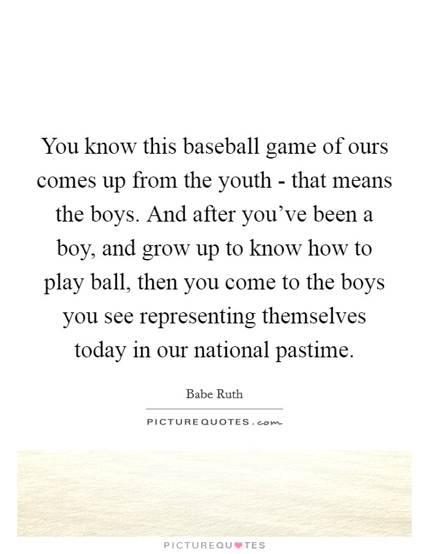 You know this baseball game of ours comes up from the youth - that means the boys. And after you've been a boy, and grow up to know how to play ball, then you come to the boys you see representing themselves today in our national pastime Picture Quote #1