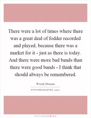 There were a lot of times where there was a great deal of fodder recorded and played, because there was a market for it - just as there is today. And there were more bad bands than there were good bands - I think that should always be remembered Picture Quote #1