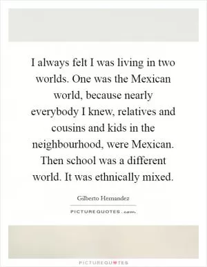 I always felt I was living in two worlds. One was the Mexican world, because nearly everybody I knew, relatives and cousins and kids in the neighbourhood, were Mexican. Then school was a different world. It was ethnically mixed Picture Quote #1