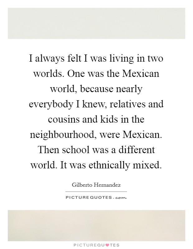 I always felt I was living in two worlds. One was the Mexican world, because nearly everybody I knew, relatives and cousins and kids in the neighbourhood, were Mexican. Then school was a different world. It was ethnically mixed Picture Quote #1