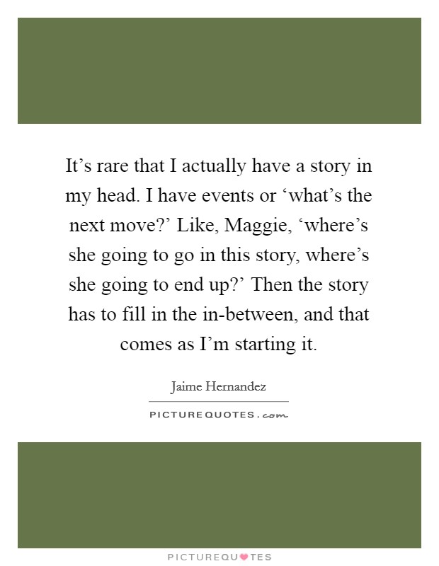 It's rare that I actually have a story in my head. I have events or ‘what's the next move?' Like, Maggie, ‘where's she going to go in this story, where's she going to end up?' Then the story has to fill in the in-between, and that comes as I'm starting it Picture Quote #1