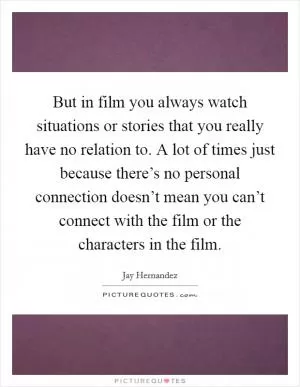 But in film you always watch situations or stories that you really have no relation to. A lot of times just because there’s no personal connection doesn’t mean you can’t connect with the film or the characters in the film Picture Quote #1