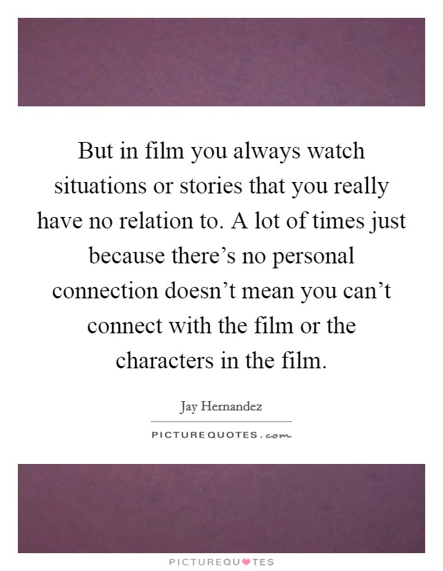 But in film you always watch situations or stories that you really have no relation to. A lot of times just because there's no personal connection doesn't mean you can't connect with the film or the characters in the film Picture Quote #1