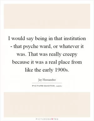 I would say being in that institution - that psyche ward, or whatever it was. That was really creepy because it was a real place from like the early 1900s Picture Quote #1