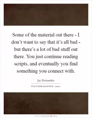 Some of the material out there - I don’t want to say that it’s all bad - but there’s a lot of bad stuff out there. You just continue reading scripts, and eventually you find something you connect with Picture Quote #1