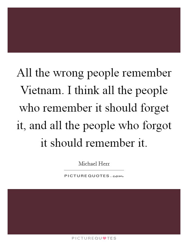 All the wrong people remember Vietnam. I think all the people who remember it should forget it, and all the people who forgot it should remember it Picture Quote #1