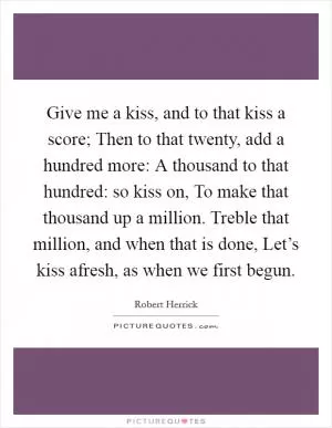 Give me a kiss, and to that kiss a score; Then to that twenty, add a hundred more: A thousand to that hundred: so kiss on, To make that thousand up a million. Treble that million, and when that is done, Let’s kiss afresh, as when we first begun Picture Quote #1