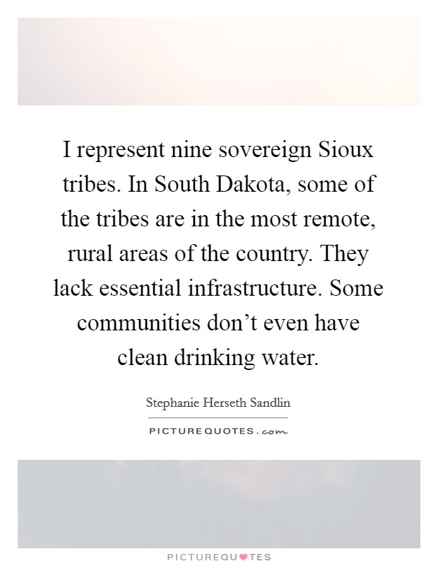 I represent nine sovereign Sioux tribes. In South Dakota, some of the tribes are in the most remote, rural areas of the country. They lack essential infrastructure. Some communities don't even have clean drinking water Picture Quote #1