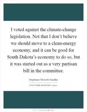 I voted against the climate-change legislation. Not that I don’t believe we should move to a clean-energy economy, and it can be good for South Dakota’s economy to do so, but it was started out as a very partisan bill in the committee Picture Quote #1