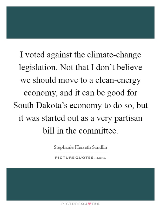 I voted against the climate-change legislation. Not that I don't believe we should move to a clean-energy economy, and it can be good for South Dakota's economy to do so, but it was started out as a very partisan bill in the committee Picture Quote #1