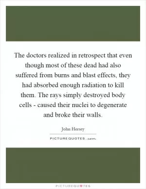 The doctors realized in retrospect that even though most of these dead had also suffered from burns and blast effects, they had absorbed enough radiation to kill them. The rays simply destroyed body cells - caused their nuclei to degenerate and broke their walls Picture Quote #1