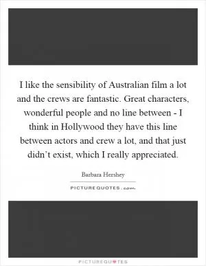 I like the sensibility of Australian film a lot and the crews are fantastic. Great characters, wonderful people and no line between - I think in Hollywood they have this line between actors and crew a lot, and that just didn’t exist, which I really appreciated Picture Quote #1