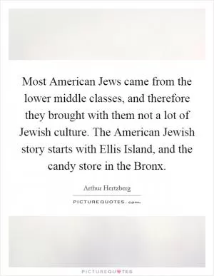 Most American Jews came from the lower middle classes, and therefore they brought with them not a lot of Jewish culture. The American Jewish story starts with Ellis Island, and the candy store in the Bronx Picture Quote #1