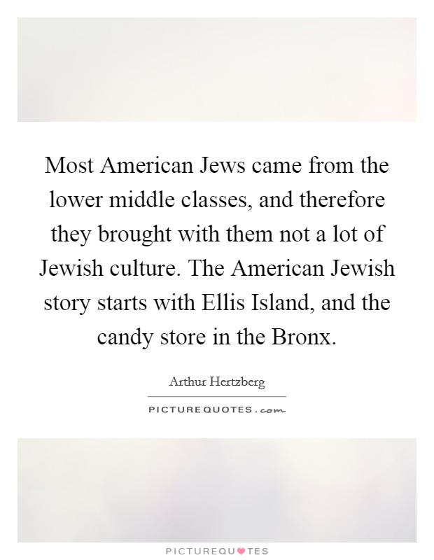 Most American Jews came from the lower middle classes, and therefore they brought with them not a lot of Jewish culture. The American Jewish story starts with Ellis Island, and the candy store in the Bronx Picture Quote #1