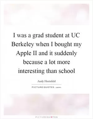 I was a grad student at UC Berkeley when I bought my Apple II and it suddenly because a lot more interesting than school Picture Quote #1