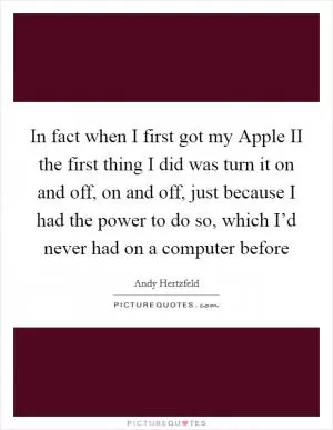 In fact when I first got my Apple II the first thing I did was turn it on and off, on and off, just because I had the power to do so, which I’d never had on a computer before Picture Quote #1