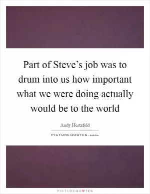 Part of Steve’s job was to drum into us how important what we were doing actually would be to the world Picture Quote #1