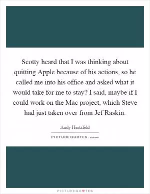 Scotty heard that I was thinking about quitting Apple because of his actions, so he called me into his office and asked what it would take for me to stay? I said, maybe if I could work on the Mac project, which Steve had just taken over from Jef Raskin Picture Quote #1