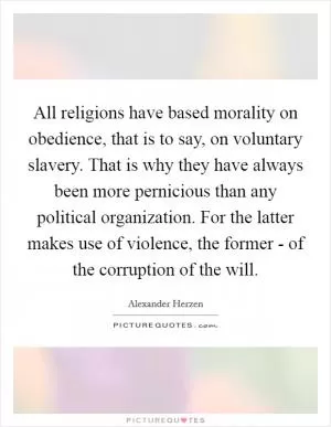 All religions have based morality on obedience, that is to say, on voluntary slavery. That is why they have always been more pernicious than any political organization. For the latter makes use of violence, the former - of the corruption of the will Picture Quote #1