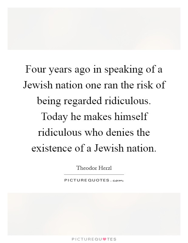 Four years ago in speaking of a Jewish nation one ran the risk of being regarded ridiculous. Today he makes himself ridiculous who denies the existence of a Jewish nation Picture Quote #1