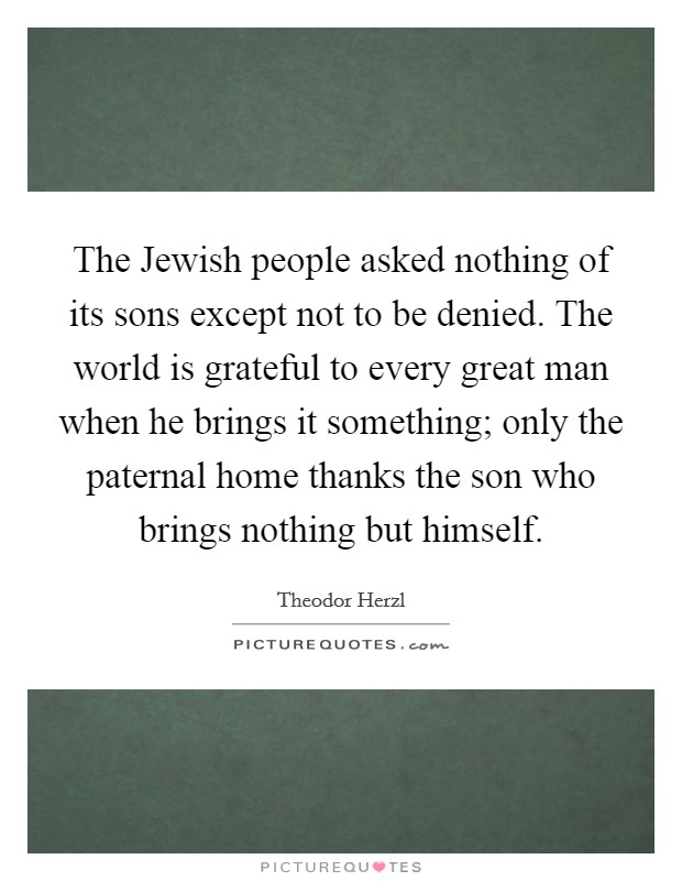 The Jewish people asked nothing of its sons except not to be denied. The world is grateful to every great man when he brings it something; only the paternal home thanks the son who brings nothing but himself Picture Quote #1