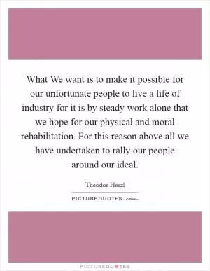 What We want is to make it possible for our unfortunate people to live a life of industry for it is by steady work alone that we hope for our physical and moral rehabilitation. For this reason above all we have undertaken to rally our people around our ideal Picture Quote #1